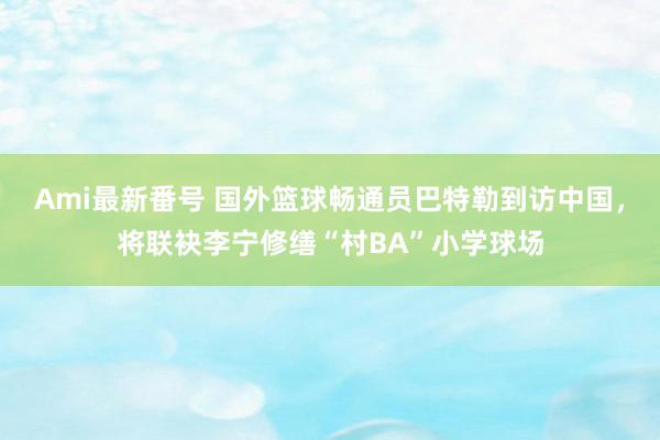 Ami最新番号 国外篮球畅通员巴特勒到访中国，将联袂李宁修缮“村BA”小学球场