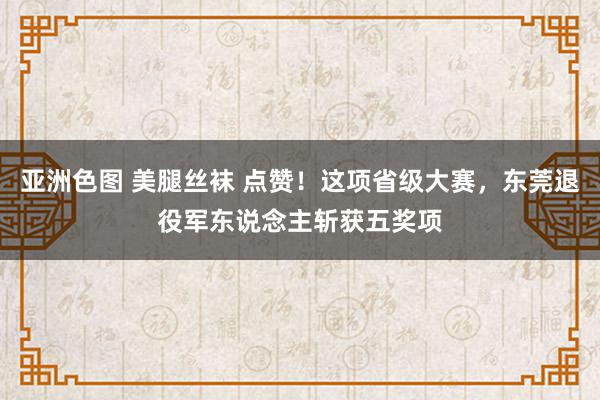 亚洲色图 美腿丝袜 点赞！这项省级大赛，东莞退役军东说念主斩获五奖项