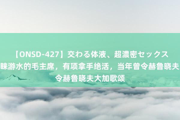 【ONSD-427】交わる体液、超濃密セックス4時間 青睐游水的毛主席，有项拿手绝活，当年曾令赫鲁晓夫大加歌颂