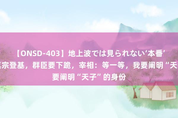 【ONSD-403】地上波では見られない‘本番’4時間 宋真宗登基，群臣要下跪，宰相：等一等，我要阐明“天子”的身份