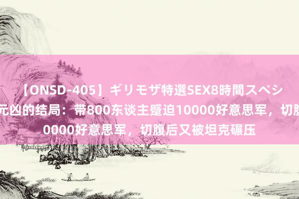 【ONSD-405】ギリモザ特選SEX8時間スペシャル 4 七七事变元凶的结局：带800东谈主蹙迫10000好意思军，切腹后又被坦克碾压