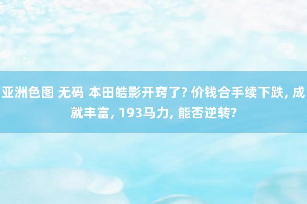 亚洲色图 无码 本田皓影开窍了? 价钱合手续下跌, 成就丰富, 193马力, 能否逆转?