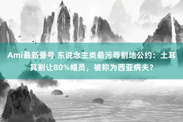 Ami最新番号 东说念主类最污辱割地公约：土耳其割让80%幅员，被称为西亚病夫？