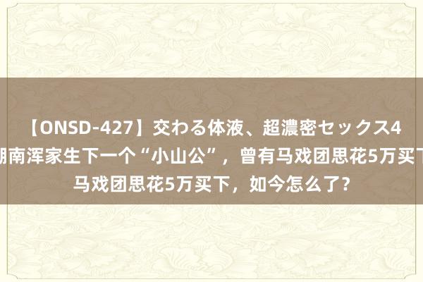 【ONSD-427】交わる体液、超濃密セックス4時間 15年前，湖南浑家生下一个“小山公”，曾有马戏团思花5万买下，如今怎么了？