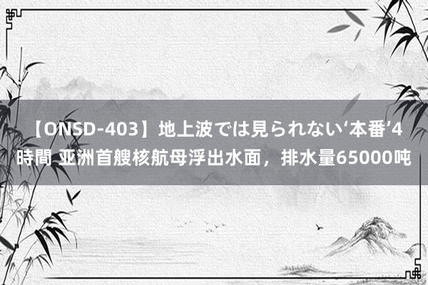 【ONSD-403】地上波では見られない‘本番’4時間 亚洲首艘核航母浮出水面，排水量65000吨