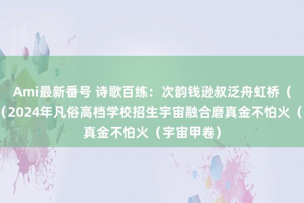 Ami最新番号 诗歌百练：次韵钱逊叔泛舟虹桥（吕本中）（2024年凡俗高档学校招生宇宙融合磨真金不怕火（宇宙甲卷）