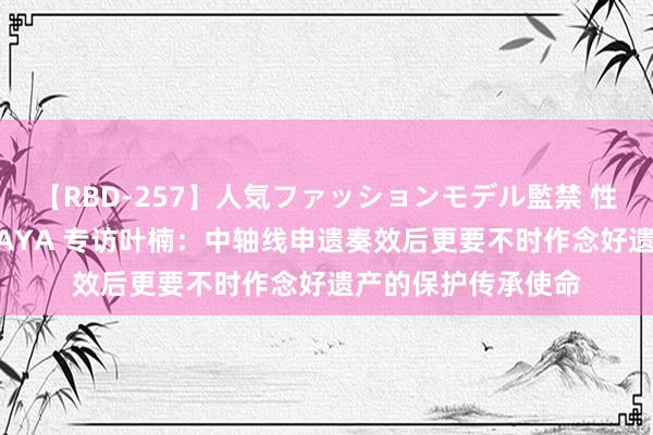 【RBD-257】人気ファッションモデル監禁 性虐コレクション3 AYA 专访叶楠：中轴线申遗奏效后更要不时作念好遗产的保护传承使命