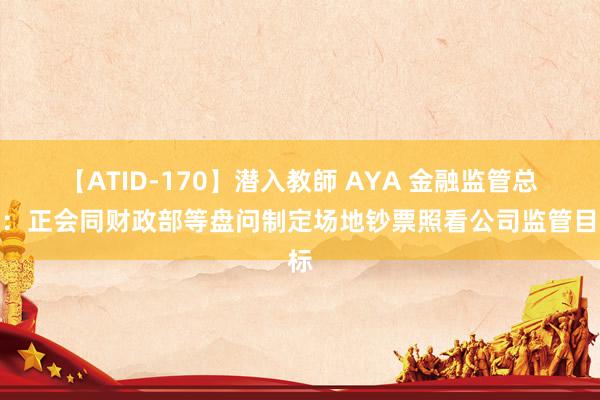 【ATID-170】潜入教師 AYA 金融监管总局：正会同财政部等盘问制定场地钞票照看公司监管目标