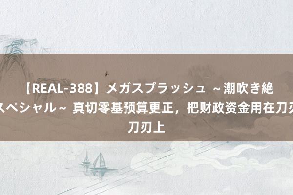 【REAL-388】メガスプラッシュ ～潮吹き絶頂スペシャル～ 真切零基预算更正，把财政资金用在刀刃上