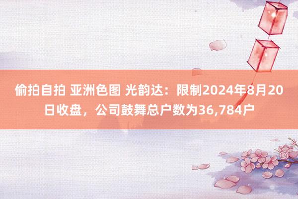 偷拍自拍 亚洲色图 光韵达：限制2024年8月20日收盘，公司鼓舞总户数为36,784户