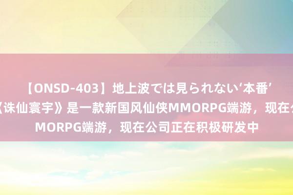 【ONSD-403】地上波では見られない‘本番’4時間 完好寰宇：《诛仙寰宇》是一款新国风仙侠MMORPG端游，现在公司正在积极研发中