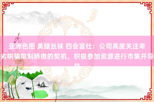 亚洲色图 美腿丝袜 四会富仕：公司高度关注卑劣哄骗限制娇傲的契机，积极参加资源进行市集开导