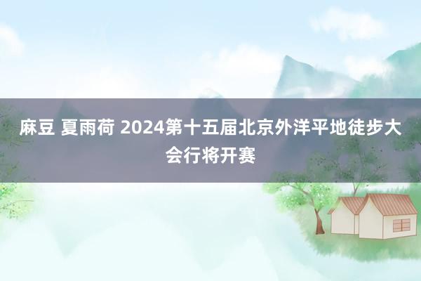 麻豆 夏雨荷 2024第十五届北京外洋平地徒步大会行将开赛