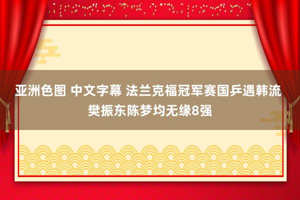 亚洲色图 中文字幕 法兰克福冠军赛国乒遇韩流 樊振东陈梦均无缘8强