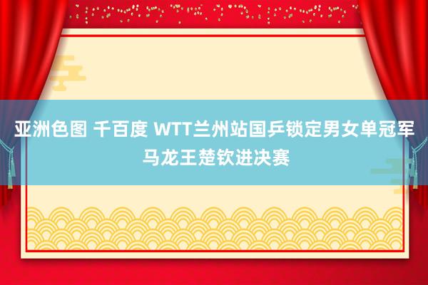 亚洲色图 千百度 WTT兰州站国乒锁定男女单冠军 马龙王楚钦进决赛