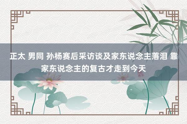 正太 男同 孙杨赛后采访谈及家东说念主落泪 靠家东说念主的复古才走到今天