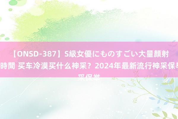 【ONSD-387】S級女優にものすごい大量顔射4時間 买车冷漠买什么神采？2024年最新流行神采保举