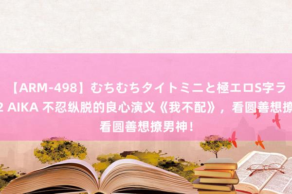 【ARM-498】むちむちタイトミニと極エロS字ライン 2 AIKA 不忍纵脱的良心演义《我不配》，看圆善想撩男神！