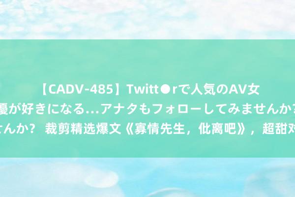 【CADV-485】Twitt●rで人気のAV女優 SNSでますますAV女優が好きになる…アナタもフォローしてみませんか？ 裁剪精选爆文《寡情先生，仳离吧》，超甜对白，只羡鸳鸯不羡仙！