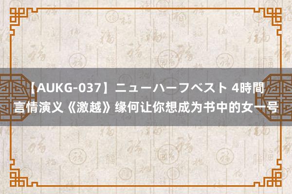 【AUKG-037】ニューハーフベスト 4時間 言情演义《激越》缘何让你想成为书中的女一号