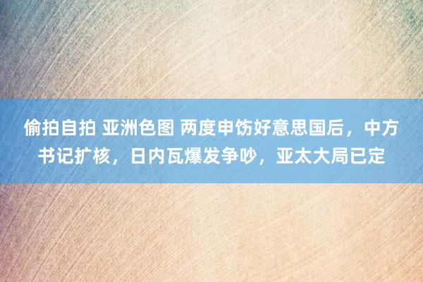 偷拍自拍 亚洲色图 两度申饬好意思国后，中方书记扩核，日内瓦爆发争吵，亚太大局已定