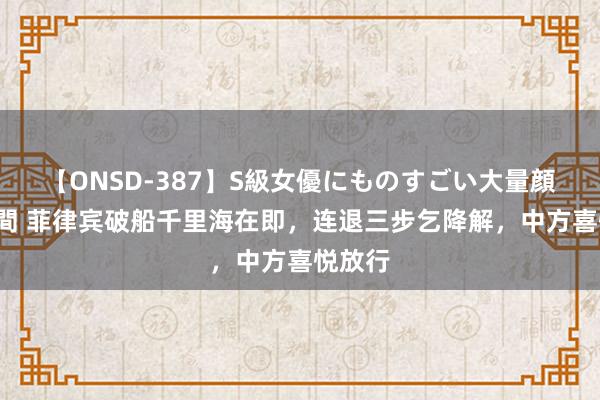 【ONSD-387】S級女優にものすごい大量顔射4時間 菲律宾破船千里海在即，连退三步乞降解，中方喜悦放行