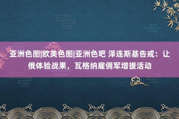 亚洲色图|欧美色图|亚洲色吧 泽连斯基告戒：让俄体验战果，瓦格纳雇佣军增援活动