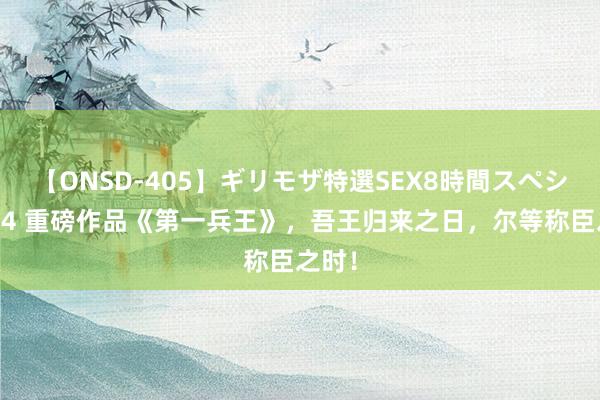 【ONSD-405】ギリモザ特選SEX8時間スペシャル 4 重磅作品《第一兵王》，吾王归来之日，尔等称臣之时！