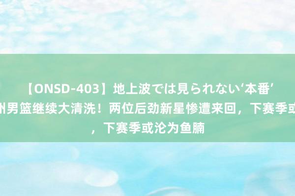 【ONSD-403】地上波では見られない‘本番’4時間 广州男篮继续大清洗！两位后劲新星惨遭来回，下赛季或沦为鱼腩