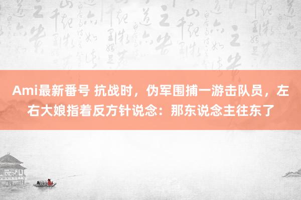 Ami最新番号 抗战时，伪军围捕一游击队员，左右大娘指着反方针说念：那东说念主往东了