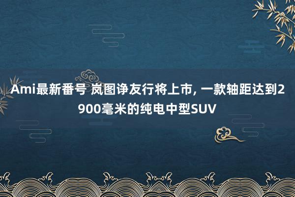 Ami最新番号 岚图诤友行将上市, 一款轴距达到2900毫米的纯电中型SUV