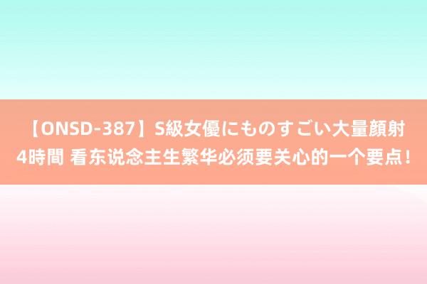 【ONSD-387】S級女優にものすごい大量顔射4時間 看东说念主生繁华必须要关心的一个要点！