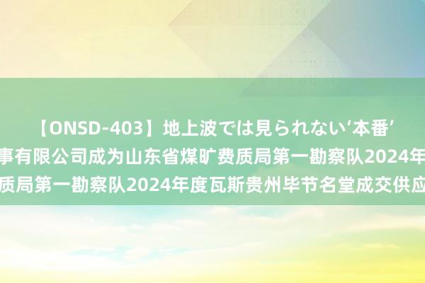 【ONSD-403】地上波では見られない‘本番’4時間 滕州市龙城汽车处事有限公司成为山东省煤旷费质局第一勘察队2024年度瓦斯贵州毕节名堂成交供应商