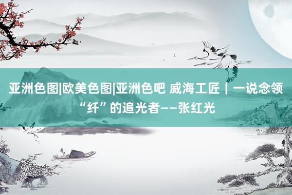 亚洲色图|欧美色图|亚洲色吧 威海工匠｜一说念领“纤”的追光者——张红光